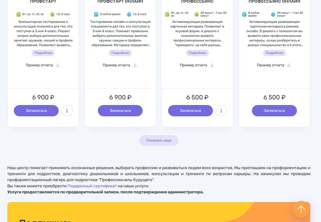 Каталог услуг ЦТР «Гуманитарные технологии». Карточка ПРОФСТАРТ: офлайн, вт, ср, чт, сб, вс, 1,5-2 часа, компьютерное тестирование и консультация психолога для тех, кто поступил в 3 или 4 класс, 6 900 ₽. ПРОФСТАРТ ОНЛАЙН: в любое время, 1,5-2 часа, 6 900 ₽. ПРОФЕССЬЯНС: офлайн, вт, ср, чт, сб, вс, 50 минут - 1 час 20 минут, активизирующая развивающая карточная методика в диалоге с психологом, 6 500 ₽. ПРОФЕССЬЯНС ОНЛАЙН: в любое время, 50 минут - 1 час 20 минут, 6 500 ₽. У каждой карточки ссылка «Пример отчета» со значком скачивания и кнопка «Записаться», ниже кнопка «Показать еще» и приписка, что услуги предоставляются по предварительной записи после подтверждения администратора.